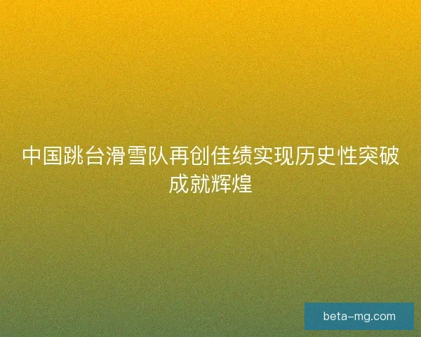 中国跳台滑雪队再创佳绩实现历史性突破成就辉煌 中国跳台滑雪队再创佳绩实现历史性突破成就辉煌