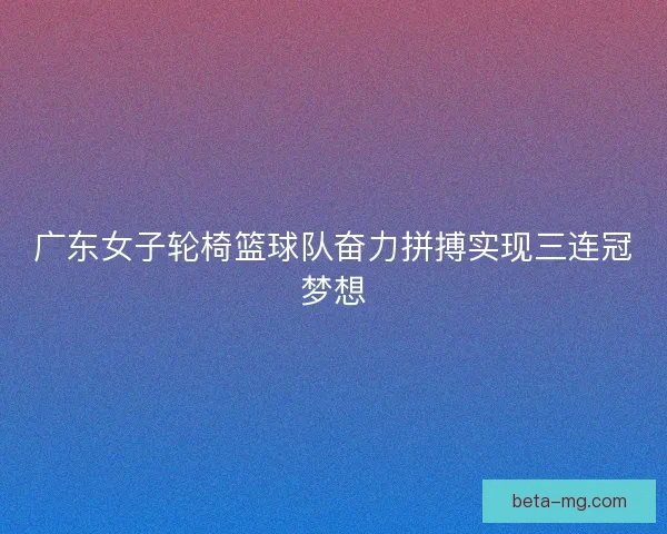广东女子轮椅篮球队奋力拼搏实现三连冠梦想