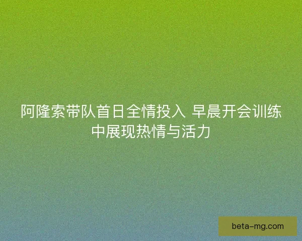 阿隆索带队首日全情投入 早晨开会训练中展现热情与活力 阿隆索带队首日全情投入 早晨开会训练中展现热情与活力