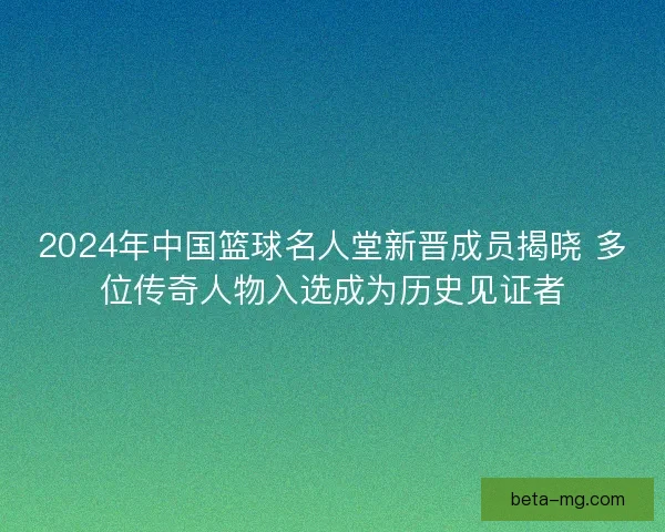 2024年中国篮球名人堂新晋成员揭晓 多位传奇人物入选成为历史见证者 2024年中国篮球名人堂新晋成员揭晓 多位传奇人物入选成为历史见证者