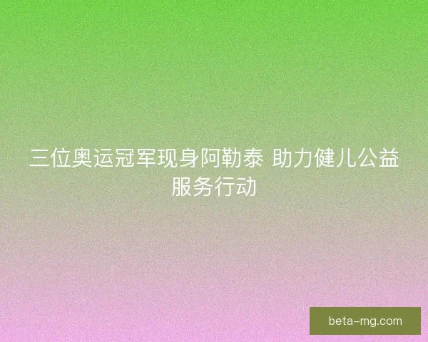 三位奥运冠军现身阿勒泰 助力健儿公益服务行动