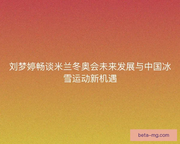 刘梦婷畅谈米兰冬奥会未来发展与中国冰雪运动新机遇 刘梦婷畅谈米兰冬奥会未来发展与中国冰雪运动新机遇