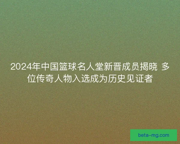 2024年中国篮球名人堂新晋成员揭晓 多位传奇人物入选成为历史见证者