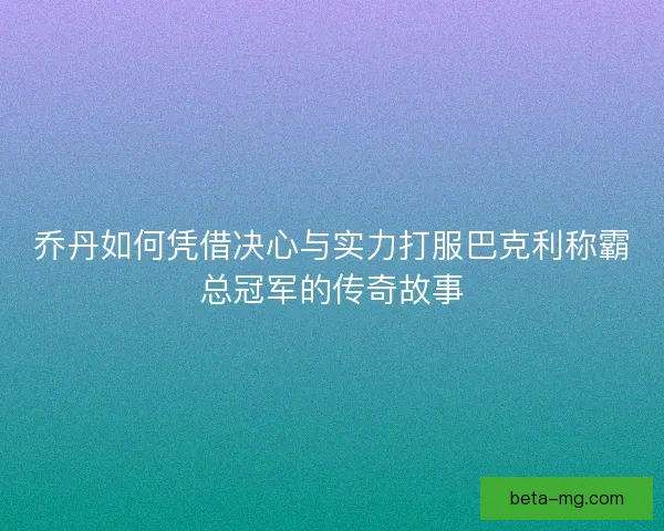乔丹如何凭借决心与实力打服巴克利称霸总冠军的传奇故事