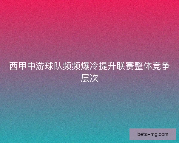 西甲中游球队频频爆冷提升联赛整体竞争层次