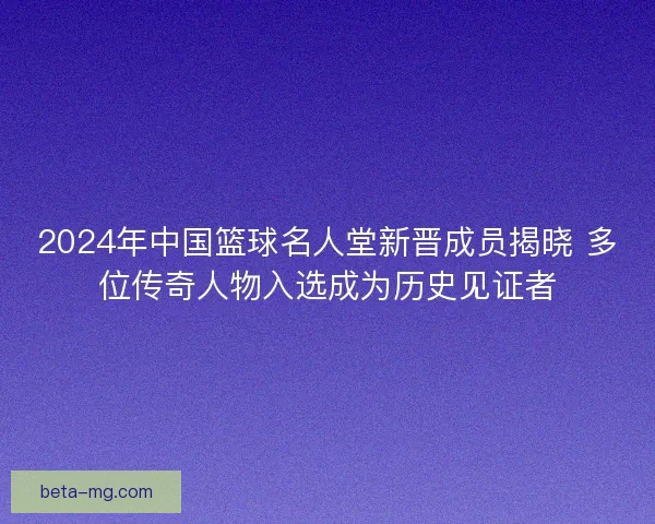 2024年中国篮球名人堂新晋成员揭晓 多位传奇人物入选成为历史见证者