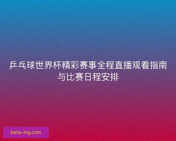 乒乓球世界杯精彩赛事全程直播观看指南与比赛日程安排