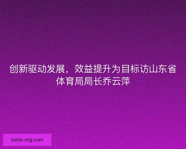 创新驱动发展，效益提升为目标访山东省体育局局长乔云萍