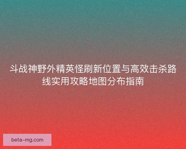 斗战神野外精英怪刷新位置与高效击杀路线实用攻略地图分布指南